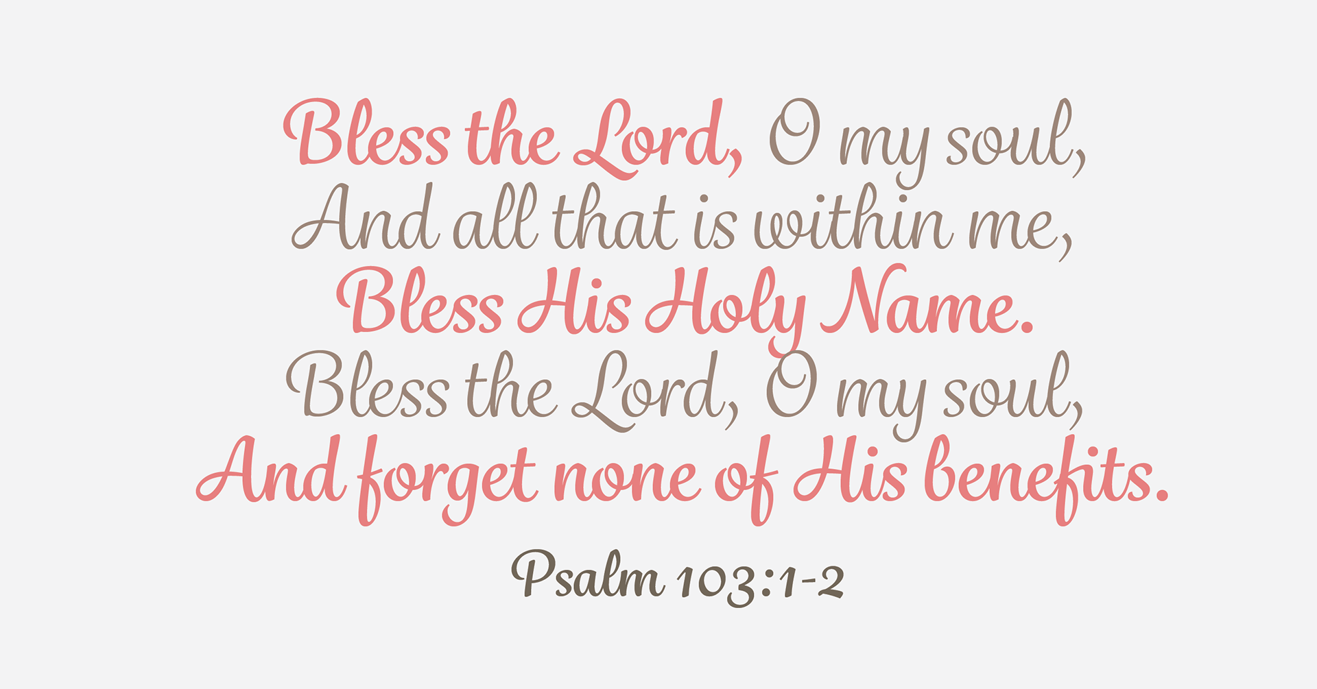 “Bless the Lord, O my soul, And all that is within me, Bless His holy name. Bless the Lord, O my soul, And forget none of His benefits.” Psalm 103:1-2
